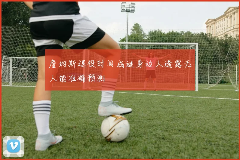 詹姆斯退役时间成谜身边人透露无人能准确预测